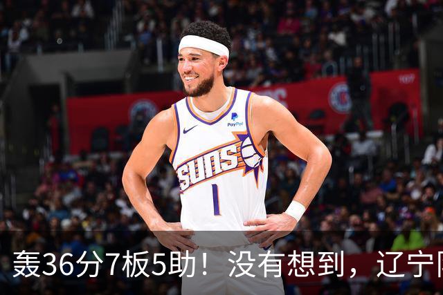 轰36分7板5助！没有想到，辽宁队输给了自己抛弃之人